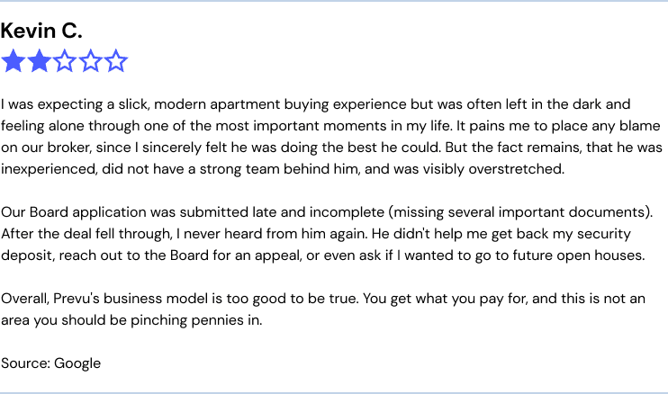 Prevu complaints: "I was expecting a slick, modern apartment buying experience but was often left in the dark and feeling alone through one of the most important moments in my life. It pains me to place any blame on our broker, since I sincerely felt he was doing the best he could. But the fact remains, that he was inexperienced, did not have a strong team behind him, and was visibly overstretched.

Our Board application was submitted late and incomplete (missing several important documents). After the deal fell through, I never heard from him again. He didn't help me get back my security deposit, reach out to the Board for an appeal, or even ask if I wanted to go to future open houses.

Overall, Prevu's business model is too good to be true. You get what you pay for, and this is not an area you should be pinching pennies in."