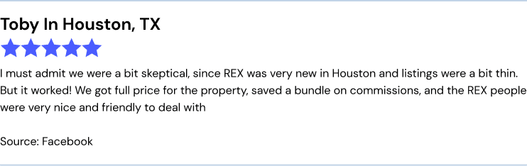REX real estate facebook review: I must admit we were a bit skeptical, since REX was very new in Houston and listings were a bit thin. But it worked! We got full price for the property, saved a bundle on commissions, and the REX people were very nice and friendly to deal with.