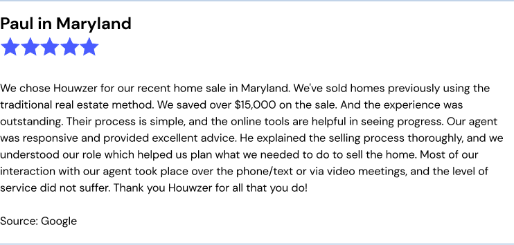 Houwzer review from Paul in Maryland:
We chose Houwzer for our recent home sale in maryland. We've sold homes previously using the traditional real estate method. We saved over $15,000 on the sale. And the experience was outstanding. Their process is simple, and the online tools are helpful in seeing progress. Our agent was responsive and provided excellent advice. He explained the selling process thoroughly, and we understood our role which helped us plan what we needed to do to sell the home. Most of our interaction with our agent took place over the phone/text or via video meetings, and the level of service did not suffer. Thank you Houwzer for all that you do!
Source: Google