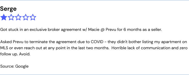 Prevu complaint: "Got stuck in an exclusive broker agreement w/ Macie @ Prevu for 6 months as a seller.

Asked Prevu to terminate the agreement due to COVID - they didn't bother listing my apartment on MLS or even reach out at any point in the last two months.  Horrible lack of communication and zero follow up. Avoid."