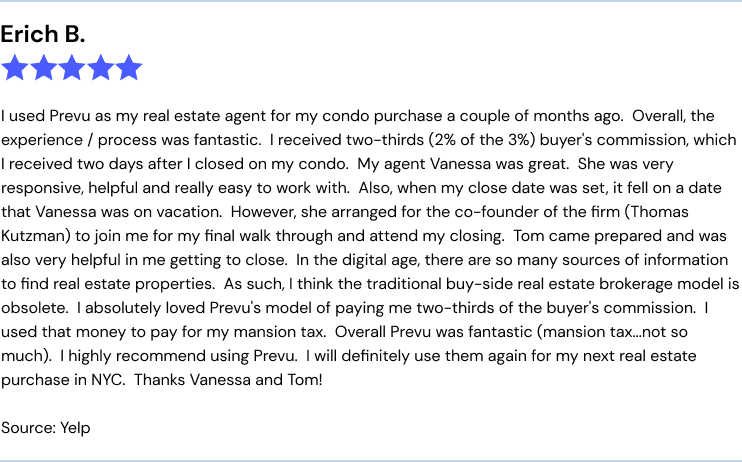 Prevu Yelp review: "I used Prevu as my real estate agent for my condo purchase a couple of months ago.  Overall, the experience / process was fantastic.  I received two-thirds (2% of the 3%) buyer's commission, which I received two days after I closed on my condo.  My agent Vanessa was great.  She was very responsive, helpful and really easy to work with.  Also, when my close date was set, it fell on a date that Vanessa was on vacation.  However, she arranged for the co-founder of the firm (Thomas Kutzman) to join me for my final walk through and attend my closing.  Tom came prepared and was also very helpful in me getting to close.  In the digital age, there are so many sources of information to find real estate properties.  As such, I think the traditional buy-side real estate brokerage model is obsolete.  I absolutely loved Prevu's model of paying me two-thirds of the buyer's commission.  I used that money to pay for my mansion tax.  Overall Prevu was fantastic (mansion tax...not so much).  I highly recommend using Prevu.  I will definitely use them again for my next real estate purchase in NYC.  Thanks Vanessa and Tom!"