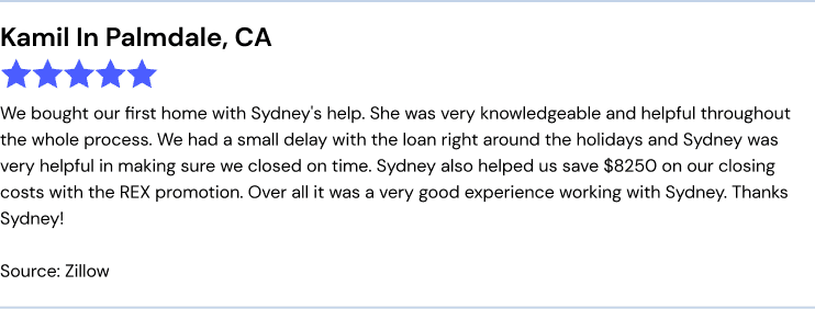 REX Review: We bought our first home with Sydney's help. She was very knowledgeable and helpful throughout the whole process. We had a small delay with the loan right around the holidays and Sydney was very helpful in making sure we closed on time. Sydney also helped us save $8250 on our closing costs with the REX promotion. Over all it was a very good experience working with Sydney. Thanks Sydney!