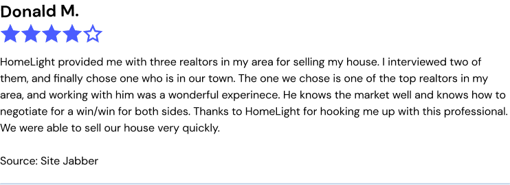 HomeLight provided me with three realtors in my area for selling my house. I interviewed two of them, and finally chose one who is in our town. The one we chose is one of the top realtors in my area, and working with him was a wonderful experience. He knows the market well and knows how to negotiate for a win/win for both sides. Thanks to HomeLight for hooking me up with this professional. We were able to sell our house very quickly.