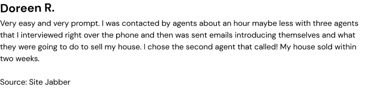 Very easy and very prompt l was contacted by agents about an hour maybe less with three agents that l interviewed right over the phone and then was sent emails introducing themselves and what they were going to do to sell my house, l chose the second agent that called! My house sold within two weeks.