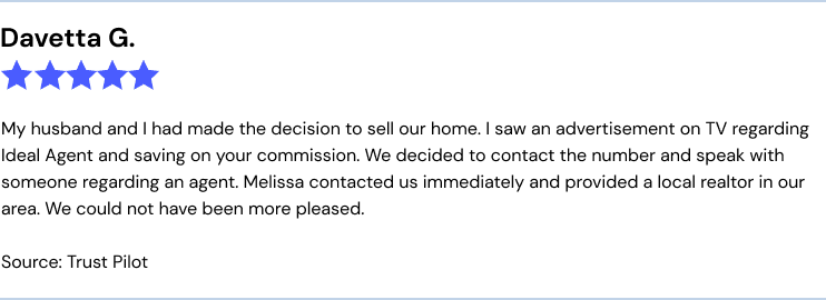 My husband and I had made the decision to sell our home. I saw an advertisement on TV regarding Ideal Agent and saving on your commission. We decided to contact the number and speak with someone regarding an agent. Melissa contacted us immediately and provided a local realtor in our area. We could not have been more pleased.