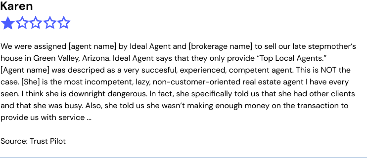 We were assigned [agent name] by Ideal Agent and [brokerage name] to sell our late stepmother’s house in Green Valley, Arizona. Ideal Agent says that they only provide “Top Local Agents.”  [Agent name] was descriped as a very succesful, experienced, competent agent. This is NOT the case. [She] is the most incompetent, lazy, non-customer-oriented real estate agent I have every seen. I think she is downright dangerous. In fact, she specifically told us that she had other clients and that she was busy. Also, she told us she wasn’t making enough money on the transaction to provide us with service ...