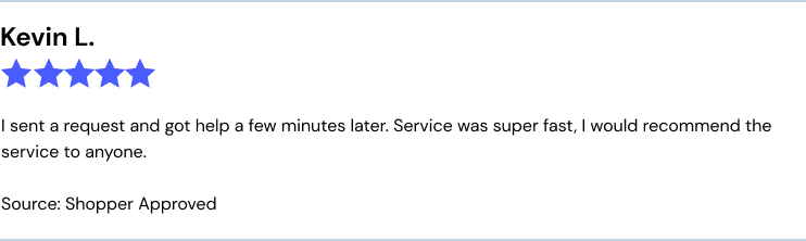 Kevin L., CT, 5/5, Source: Shopper Approved
I sent a request and got help a few minutes later. Service was super fast, I would recommend the service to anyone.