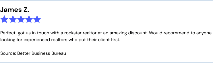 James Z. BBB
Perfect, got us in touch with a rockstar realtor at an amazing discount. Would recommend to anyone looking for experienced realtors who put their client first.