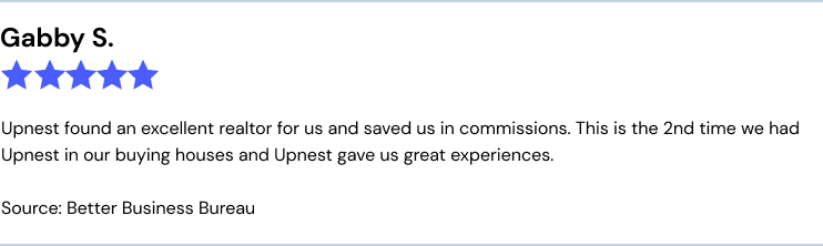 Gabby S. BBB
Upnest found an excellent realtor for us and saved us in commissions. This is the 2nd time we had Upnest in our buying houses and Upnest gave us great experiences.