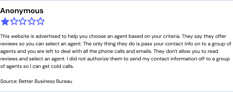 This website is advertised to help you choose an agent based on your criteria. They say they offer reviews so you can select an agent. The only thing they do is pass your contact info on to a group of agents and you are left to deal with all the phone calls and emails. They don't allow you to read reviews and select an agent. I did not authorize them to send my contact information off to a group of agents so I can get cold calls.