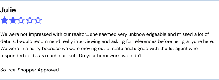 We were not impressed with our realtor... she seemed very unknowledgeable and missed a lot of details. I would recommend really interviewing and asking for references before using anyone here. We were in a hurry because we were moving out of state and signed with the 1st agent who responded so it's as much our fault. Do your homework, we didn't!