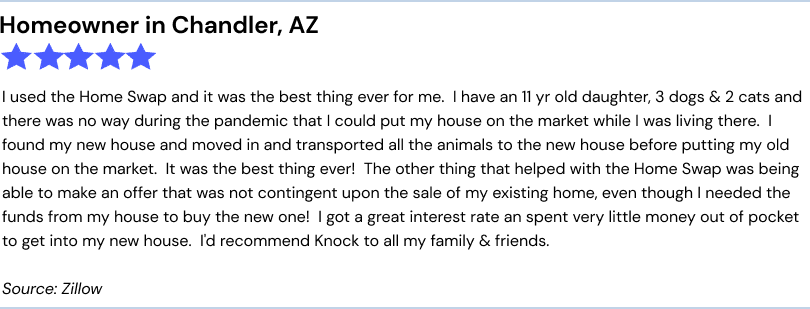 Homeowner in Chandler, AZ. 5 stars. I used the Home Swap and it was the best thing ever for me.  I have an 11 yr old daughter, 3 dogs & 2 cats and there was no way during the pandemic that I could put my house on the market while I was living there.  I found my new house and moved in and transported all the animals to the new house before putting my old house on the market.  It was the best thing ever!  The other thing that helped with the Home Swap was being able to make an offer that was not contingent upon the sale of my existing home, even though I needed the funds from my house to buy the new one!  I got a great interest rate an spent very little money out of pocket to get into my new house.  I'd recommend Knock to all my family & friends. Source: Zillow