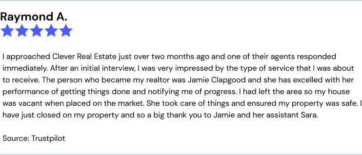 I approached Clever Real Estate just over two months ago and one of their agents responded immediately. After an initial interview, I was very impressed by the type of service that I was about to receive. The person who became my realtor was Jamie Clapgood and she has excelled with her performance of getting things done and notifying me of progress. I had left the area so my house was vacant when placed on the market. She took care of things and ensured my property was safe. I have just closed on my property and so a big thank you to Jamie and her assistant Sara.