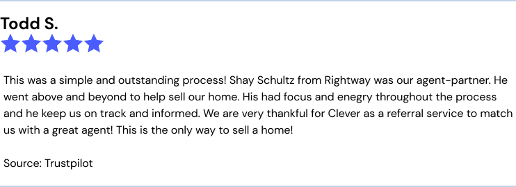 This was a simple and outstanding process! Shay Schultz from Rightway was our agent-partner. He went above and beyond to help sell our home. His had focus and enegry throughout the process and he keep us on track and informed. We are very thankful for Clever as a referral service to match us with a great agent! This is the only way to sell a home!