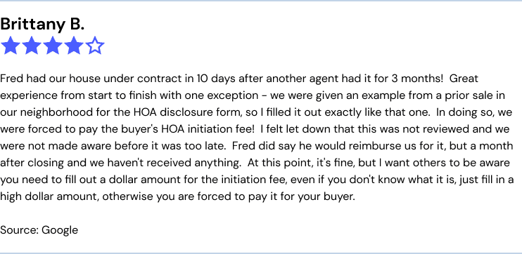 Fred had our house under contract in 10 days after another agent had it for 3 months!  Great experience from start to finish with one exception - we were given an example from a prior sale in our neighborhood for the HOA disclosure form, so I filled it out exactly like that one.  In doing so, we were forced to pay the buyer's HOA initiation fee!  I felt let down that this was not reviewed and we were not made aware before it was too late.  Fred did say he would reimburse us for it, but a month after closing and we haven't received anything.  At this point, it's fine, but I want others to be aware you need to fill out a dollar amount for the initiation fee, even if you don't know what it is, just fill in a high dollar amount, otherwise you are forced to pay it for your buyer.