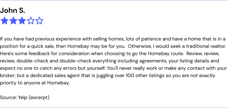 John S, 3 star home bay review: "If you have had previous experience with selling homes, lots of patience and have a home that is in a position for a quick sale, then Homebay may be for you. Otherwise, I would seek a traditional realtor. Here's some feedback for consideration when choosing to go the Homebay route. Review, review, review, double-check and double-check everything including agreements, your listing details and expect no one to catch any errors but yourself. You'll never really work or make any contact with your broker; but a dedicated sales agent that is juggling over 100 other listings so you are not exactly priority to anyone at Homebay." source: yelp (excerpt)