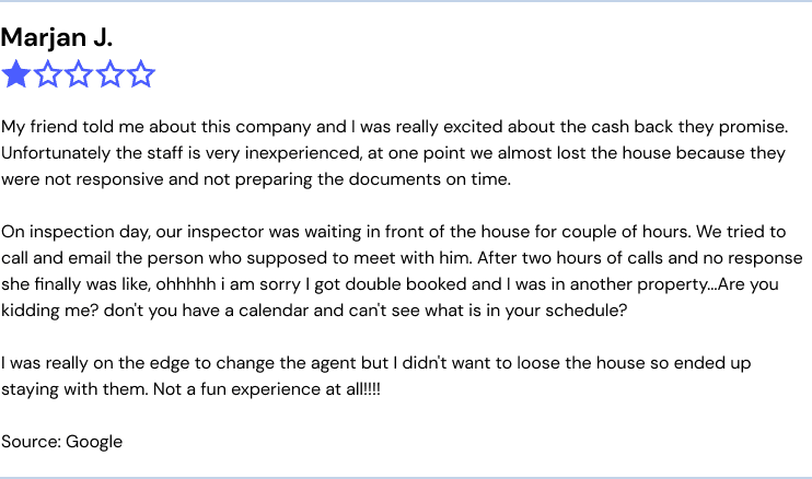 My friend told me about this company and I was really excited about the cash back they promise. Unfortunately the staff is very inexperienced, at one point we almost lost the house because they were not responsive and not preparing the documents on time. On inspection day, our inspector was waiting in front of the house for couple of hours. We tried to call and email the person who supposed to meet with him. After two hours of calls and no response she finally was like, ohhhhh i am sorry I got double booked and I was in another property...Are you kidding me? don't you have a calendar and can't see what is in your schedule? I was really on the edge to change the agent but I didn't want to loose the house so ended up staying with them. Not a fun experience at all!!!!
