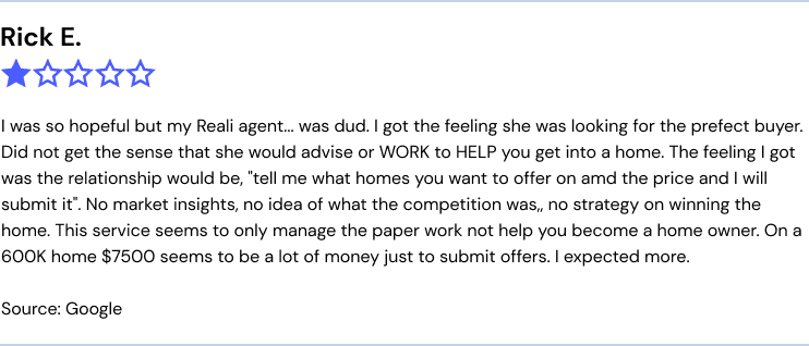I was so hopeful but my Reali agent... was dud. I got the feeling she was looking for the prefect buyer. Did not get the sense that she would advise or WORK to HELP you get into a home. The feeling I got was the relationship would be, "tell me what homes you want to offer on amd the price and I will submit it". No market insights, no idea of what the competition was,, no strategy on winning the home. This service seems to only manage the paper work not help you become a home owner. On a 600K home $7500 seems to be a lot of money just to submit offers. I expected more.