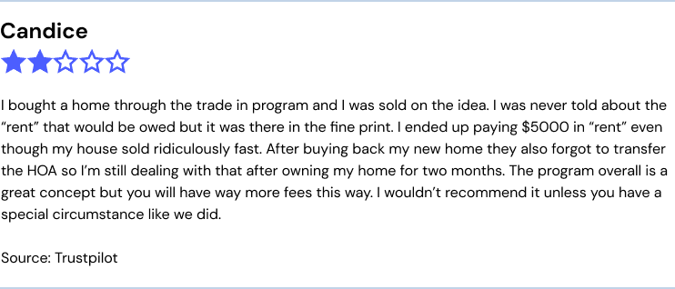 I bought a home through the trade in program and I was sold on the idea. I was never told about the “rent” that would be owed but it was there in the fine print. I ended up paying $5000 in “rent” even though my house sold ridiculously fast. After buying back my new home they also forgot to transfer the HOA so I’m still dealing with that after owning my home for two months. The program overall is a great concept but you will have way more fees this way. I wouldn’t recommend it unless you have a special circumstance like we did.