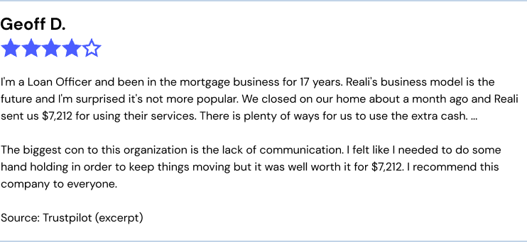 I'm a Loan Officer and been in the mortgage business for 17 years. Reali's business model is the future and I'm surprised it's not more popular. We closed on our home about a month ago and Reali sent us $7,212 for using their services. There is plenty of ways for us to use the extra cash. ... The biggest con to this organization is the lack of communication. I felt like I needed to do some hand holding in order to keep things moving but it was well worth it for $7,212. I recommend this company to everyone.