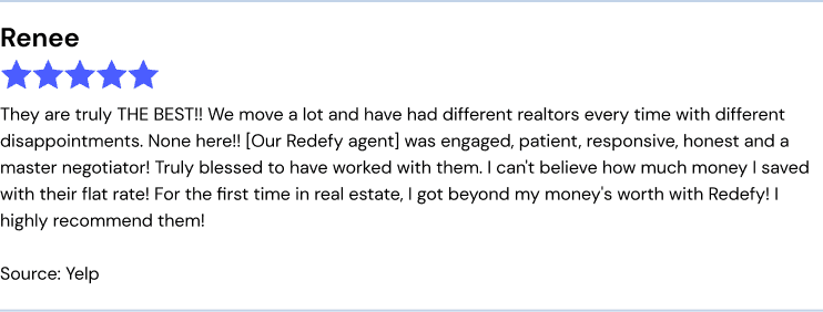 They are truly THE BEST!! We move a lot and have had different realtors every time with different disappointments. Non here!!! Our Redefy agent was engaged, patient, responsive, honest and a master negotiator! Truly blessed to have worked with them. I can't believe how much money I saved with their flat rate! For the first time in real estate, I got beyond my money's worth with Redefy! I highly recommend them!