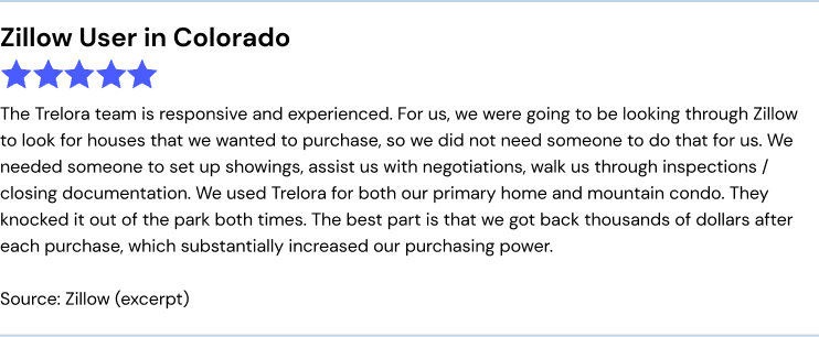 Zillow User in Colorado, 5 stars: The Trelora team is responsive and experienced. For us, we were going to be looking through Zillow to look for houses that we wanted to purchase, so we did not need someone to do that for us. We needed someone to set up showings, assist us with negotiations, walk us through inspections/closing documentation. We used Trelora for both our primary home and mountain condo. They knocked it out of the park both times. The best part is that we got back thousands of dollars after each purchase, which substantially increased our purchasing power.