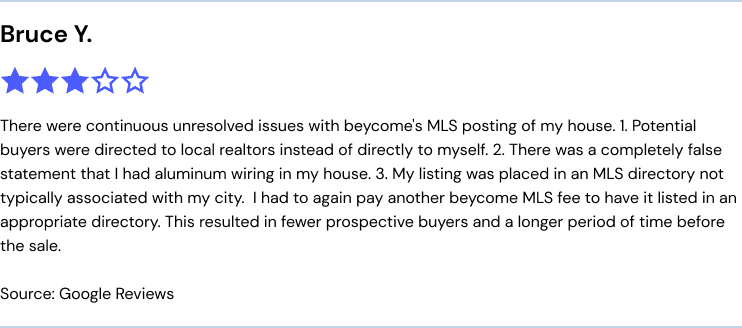 "There were continuous unresolved issues with beycome's MLS posting of my house. 1. Potential buyers were directed to local realtors instead of directly to myself. 2. There was a completely false statement that I had aluminum wiring in my house. 3. My listing was placed in an MLS directory not typically associated with my city.  I had to again pay another beycome MLS fee to have it listed in an appropriate directory. This resulted in fewer prospective buyers and a longer period of time before the sale." source: google reviews