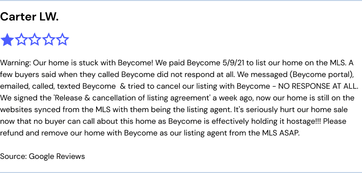 Warning: Our home is stuck with Beycome! We paid Beycome 5/9/21 to list our home on the MLS. A few buyers said when they called Beycome did not respond at all. We messaged (Beycome portal), emailed, called, texted Beycome  & tried to cancel our listing with Beycome - NO RESPONSE AT ALL. We signed the 'Release & cancellation of listing agreement' a week ago, now our home is still on the websites synced from the MLS with them being the listing agent. It's seriously hurt our home sale now that no buyer can call about this home as Beycome is effectively holding it hostage!!! Please refund and remove our home with Beycome as our listing agent from the MLS ASAP.
