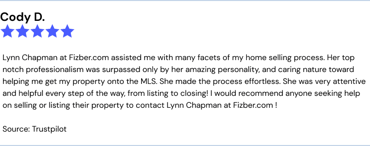 Fizber.com review from Cody D.: Lynn Chapman at Fizber.com assisted me with many facets of my home selling process. Her top notch professionalism was surpassed only by her amazing personality, and caring nature toward helping me get my property onto the MLS. She made the process effortless. She was very attentive and helpful every step of the way, from listing to closing! I would recommend anyone seeking help on selling or listing their property to contact Lynn Chapman at Fizber.com !