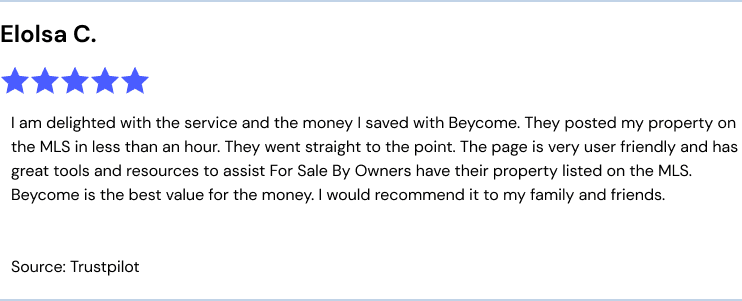 I am delighted with the service and the money I saved with Beycome. They posted my property on the MLS in less than an hour. They went straight to the point. The page is very user friendly and has great tools and resources to assist For Sale By Owners have their property listed on the MLS. Beycome is the best value for the money. I would recommend it to my family and friends. Source: Trustpilot.