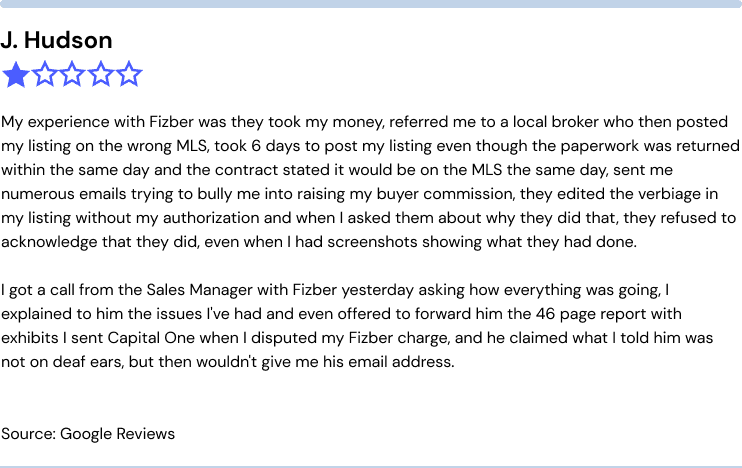 Fizber complaints from J. Hudson: 

My experience with Fizber was they took my money, referred me to a local broker who then posted my listing on the wrong MLS, took 6 days to post my listing even though the paperwork was returned within the same day and the contract stated it would be on the MLS the same day, sent me numerous emails trying to bully me into raising my buyer commission, they edited the verbiage in my listing without my authorization and when I asked them about why they did that, they refused to acknowledge that they did, even when I had screen shots showing what they had done. 

I got a call from the Sales Manager with Fizber yesterday asking how everything was going. I explained to him the issues I've had and even offered to forward him the 46 page report with exhibits I sent Capital One when I disputed my Fizber charge, and he claimed what I told him was not on deaf ears, but then wouldn't give me his email address.

Source: Google Reviews