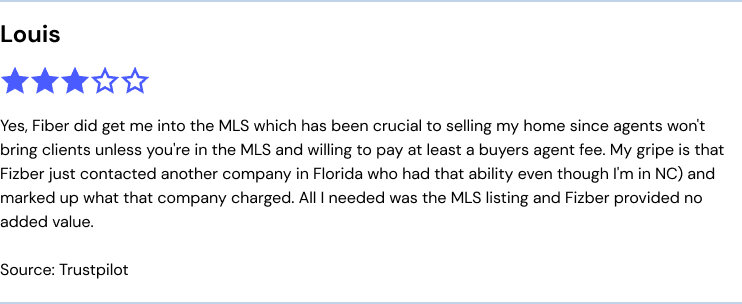 Fizber.com reviews from Louis: Yes, Fiber did get me into the MLS which has been crucial to selling my home since agents won't bring clients unless you're in the MLS and willing to pay at least a buyers agent fee. My gripe is that Fizber just contacted another company in Florida who had that ability even though I'm in NC) and marked up what that company charged. All I needed was the MLS listing and Fizber provided no added value.
