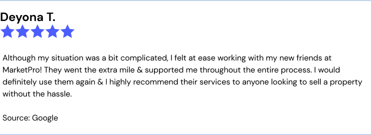 Deyona T. 5 stars Although my situation was a bit complicated, I felt at ease working with my new friends at MarketPro! They went the extra mile & supported me throughout the entire process. I would definitely use them again & I highly recommend their services to anyone looking to sell a property without the hassle. Source: Google