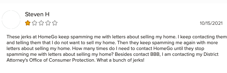One-star review on BBB: "These jerks at HomeGo keep spamming me with letters about selling my home. I keep contacting them and telling them that I do not want to sell my home. Then they keep spamming me again with letters about selling my home. How many times do I need to contact HomeGo until they stop spamming me with letters about selling my home? Besides contacting BBB, I am contacting my District Attorney's Office of Consumer Protection. What a bunch of jerks!" — Steven H.