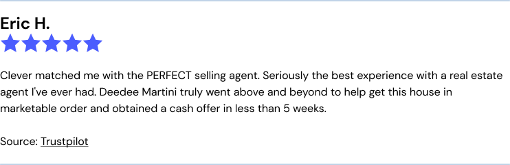 Trustpilot Clever review: Clever matched me with the PERFECT selling agent. Seriously the best experience with a real estate agent I've ever had. Deedee Martini truly went above and beyond to help get this house in marketable order and obtained a cash offer in less than 5 weeks.