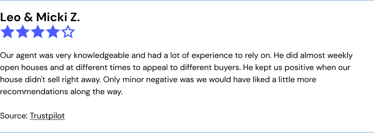 Trustpilot Clever review: Our agent was very knowledgeable and had a lot of experience to rely on. He did almost weekly open houses and at different times to appeal to different buyers. He kept us positive when our house didn't sell right away. Only minor negative was we would have liked a little more recommendations along the way.