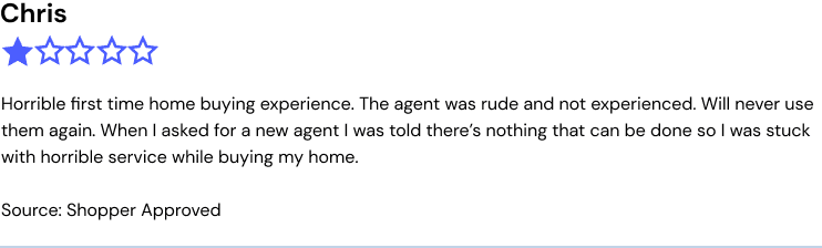 Chris, FL 1/5 stars, Source: Shopper Approved Horrible first time home buying experience , the agent was rude and not experienced , will never use them again , when I asked for a new agent I was told there's nothing that can be done so I was stuck with horrible service while buying my home