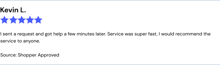 Kevin L., CT, 5/5, Source: Shopper Approved I sent a request and got help a few minutes later. Service was super fast, I would recommend the service to anyone.